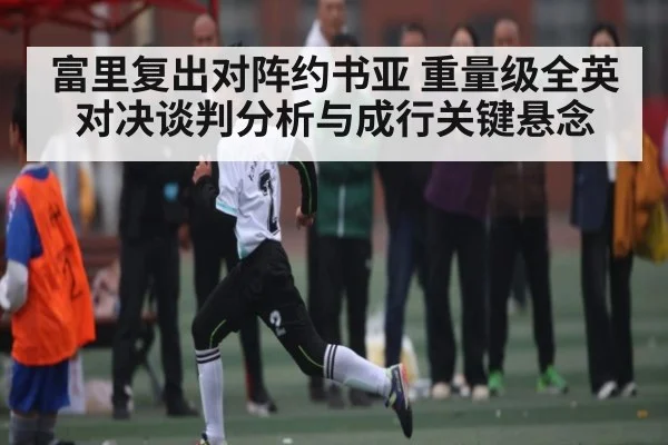 富里复出对阵约书亚 重量级全英对决谈判分析与成行关键悬念（kaiyun）
