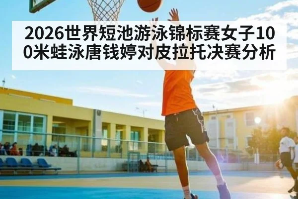 2026世界短池游泳锦标赛女子100米蛙泳唐钱婷对皮拉托决赛分析