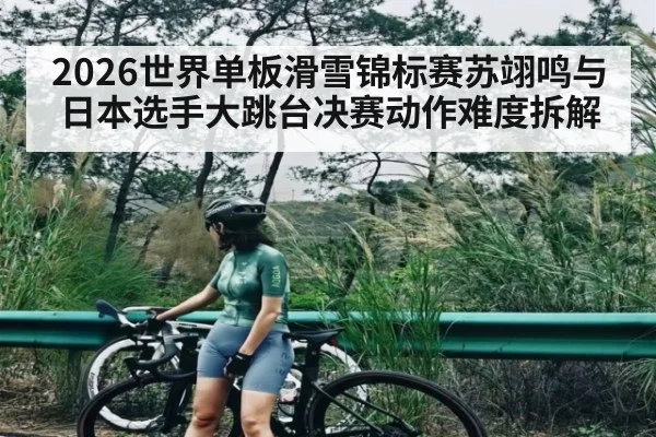 2026世界单板滑雪锦标赛苏翊鸣与日本选手大跳台决赛动作难度拆解